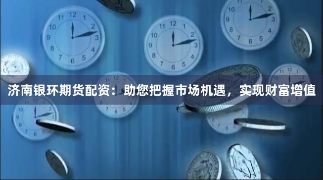 济南银环期货配资：助您把握市场机遇，实现财富增值